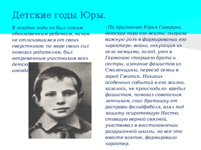 Детские годы Юры. • По признанию Юрия Гагарина, детская пора его жизни, сыграла важную роль в формировании его характера: война, оккупация их села немцами, голод, угон в Германию старшего брата и сестры, изгнание фашистов из Смоленщины, переезд семьи в город Гжатск. Никаких особенных событий в его жизни, казалось, не происходило: вредил фашистам, помогал советским летчикам, спас братишку от расправы фельдфебеля, взял под защиту осиротевшую Настю, ставшую верной связной, участвовал в восстановлении разрушенной школы, но все это вместе взятое, формировало характер.  В младые годы он был самым обыкновенным ребенком, ничем не отличавшимся от своих сверстников: по мере своих сил помогал родителям, был непременным участником всех детских деревенских забав, иногда шалил. 