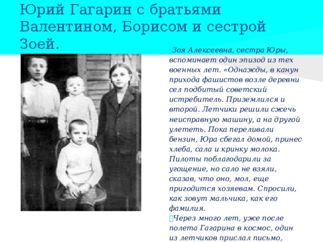 Юрий Гагарин с братьями Валентином, Борисом и сестрой Зоей.  Зоя Алексеевна, сестра Юры, вспоминает один эпизод из тех военных лет. «Однажды, в канун прихода фашистов возле деревни сел подбитый советский истребитель. Приземлился и второй. Летчики решили сжечь неисправную машину, а на другой улететь. Пока переливали бензин, Юра сбегал домой, принес хлеба, сала и кринку молока. Пилоты поблагодарили за угощение, но сало не взяли, сказав, что оно, мол, еще пригодится хозяевам. Спросили, как зовут мальчика, как его фамилия.  Через много лет, уже после полета Гагарина в космос, один из летчиков прислал письмо, напомнил этот эпизод. Его товарищ погиб в боях за Родину...»  