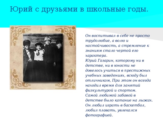 Юрий с друзьями в школьные годы.   Он воспитывал в себе не просто трудолюбие, а волю и настойчивость, а стремление к знаниям стало чертой его характера. Юрий Гагарин, которому ни в детстве, ни в юности не довелось учиться в престижных учебных заведениях, всюду был отличником, При этом он всегда находил время для занятий физкультурой и спортом.  Самой любимой забавой в детстве было катание на лыжах. Он любил играть в баскетбол, любил плавать, увлекался фотографией. 