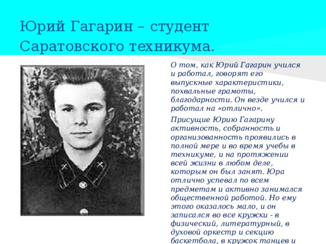   Юрий Гагарин – студент Саратовского техникума.   О том, как Юрий Гагарин учился и работал, говорят его выпускные характеристики, похвальные грамоты, благодарности. Он везде учился и работал на «отлично». Присущие Юрию Гагарину активность, собранность и организованность проявились в полной мере и во время учебы в техникуме, и на протяжении всей жизни в любом деле, которым он был занят. Юра отлично успевал по всем предметам и активно занимался общественной работой. Но ему этого оказалось мало, и он записался во все кружки - в физический, литературный, в духовой оркестр и секцию баскетбола, в кружок танцев и лыжную секцию, поступил в Саратовский аэроклуб. 