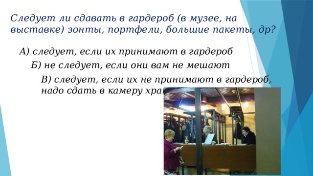 Следует ли сдавать в гардероб (в музее, на выставке) зонты, портфели, большие пакеты, др? А) следует, если их принимают в гардероб Б) не следует, если они вам не мешают В) следует, если их не принимают в гардероб, надо сдать в камеру хранения 