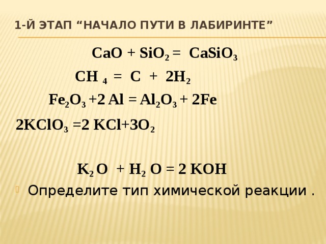 1-й этап “Начало пути в лабиринте”   CaO + SiO 2 = CaSiO 3 CH 4 = C + 2H 2 Fe 2 O 3 +2 Al = Al 2 O 3 + 2Fe 2KClO 3 =2 KCl+3O 2   K 2 O + H 2 O = 2 KOH Определите тип химической реакции . 