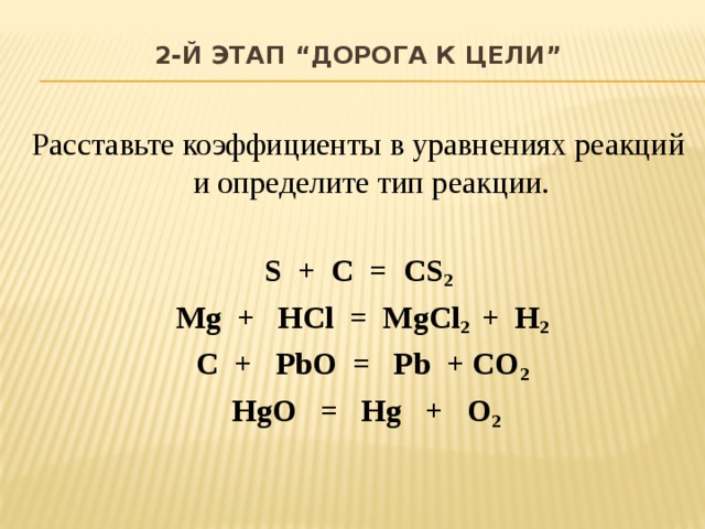 2-й этап “Дорога к цели”    Расставьте коэффициенты в уравнениях реакций и определите тип реакции.  S + C = CS 2  Mg + HCl = MgCl 2 + H 2  C + PbO = Pb + CO 2  HgO = Hg + O 2 