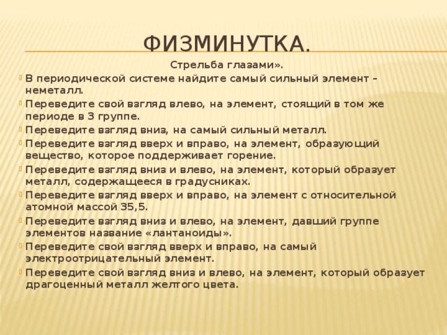 Физминутка. Стрельба глазами». В периодической системе найдите самый сильный элемент – неметалл. Переведите свой взгляд влево, на элемент, стоящий в том же периоде в 3 группе. Переведите взгляд вниз, на самый сильный металл. Переведите взгляд вверх и вправо, на элемент, образующий вещество, которое поддерживает горение. Переведите взгляд вниз и влево, на элемент, который образует металл, содержащееся в градусниках. Переведите взгляд вверх и вправо, на элемент с относительной атомной массой 35,5. Переведите взгляд вниз и влево, на элемент, давший группе элементов название «лантаноиды». Переведите свой взгляд вверх и вправо, на самый электроотрицательный элемент. Переведите свой взгляд вниз и влево, на элемент, который образует драгоценный металл желтого цвета.  