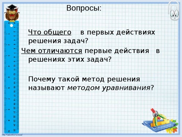 Вопросы:  Что общего в первых действиях решения задач? Чем отличаются первые действия в решениях этих задач?  Почему такой метод решения называют методом уравнивания ? 