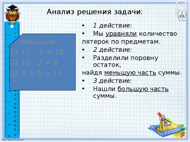 Анализ решения задачи: 1 действие: Мы уравняли количество пятерок по предметам. 2 действие: Разделили поровну остаток, найдя меньшую часть суммы. 3 действие: Нашли большую часть суммы.  Решение: 17 – 5 = 12 12 : 2 = 6 6 + 5 = 11 