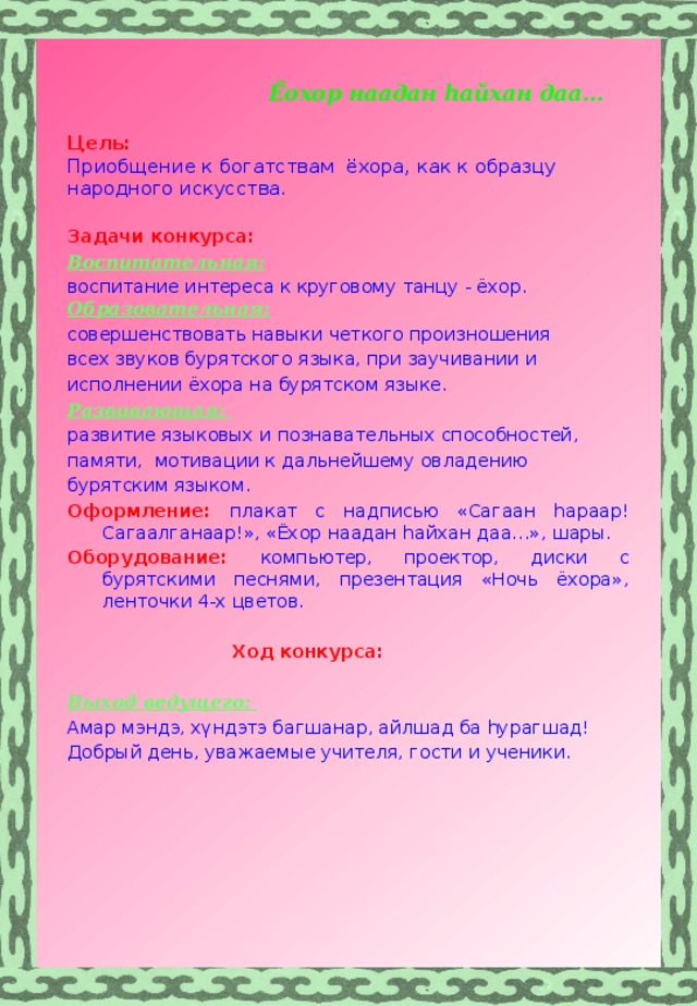  Ёохор наадан hайхан даа…   Цель:  Приобщение к богатствам ёхора, как к образцу народного искусства. Задачи конкурса: Воспитательная: воспитание интереса к круговому танцу - ёхор. Образовательная: совершенствовать навыки четкого произношения всех звуков бурятского языка, при заучивании и исполнении ёхора на бурятском языке. Развивающая: развитие языковых и познавательных способностей, памяти, мотивации к дальнейшему овладению бурятским языком. Оформление: плакат с надписью «Сагаан hараар! Сагаалганаар!», «Ёхор наадан hайхан даа…», шары. Оборудование: компьютер, проектор, диски с бурятскими песнями, презентация «Ночь ёхора», ленточки 4-х цветов.   Ход конкурса:  Выход ведущего: Амар мэндэ, хүндэтэ багшанар, айлшад ба hурагшад! Добрый день, уважаемые учителя, гости и ученики.    