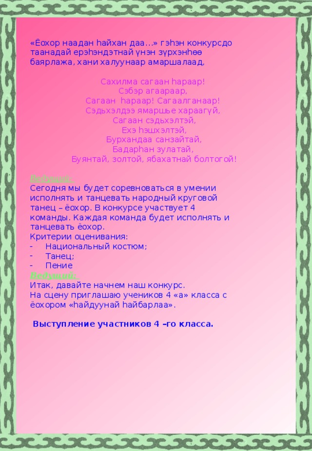 «Ёохор наадан hайхан даа…» гэ һэн конкурсдо таанадай ерэ һэндэтнай үнэн зүрхэнһөө баярлажа, хани халуунаар амаршалаад,  Сахилма сагаан hараар! Сэбэр агаараар, Сагаан hараар! Сагаалганаар! Сэдьхэлдээ ямаршье хараагүй, Сагаан сэдьхэлтэй, Ехэ hэшхэлтэй, Бурхандаа санзайтай, Бадарhан зулатай, Буянтай, золтой, ябахатнай болтогой!  Ведущий: Сегодня мы будет соревноваться в умении исполнять и танцевать народный круговой танец – ёохор. В конкурсе участвует 4 команды. Каждая команда будет исполнять и танцевать ёохор. Критерии оценивания: Национальный костюм; Танец; Пение Ведущий: Итак, давайте начнем наш конкурс. На сцену приглашаю учеников 4 «а» класса с ёохором «hайдуунай hайбарлаа».   Выступление участников 4 –го класса.     