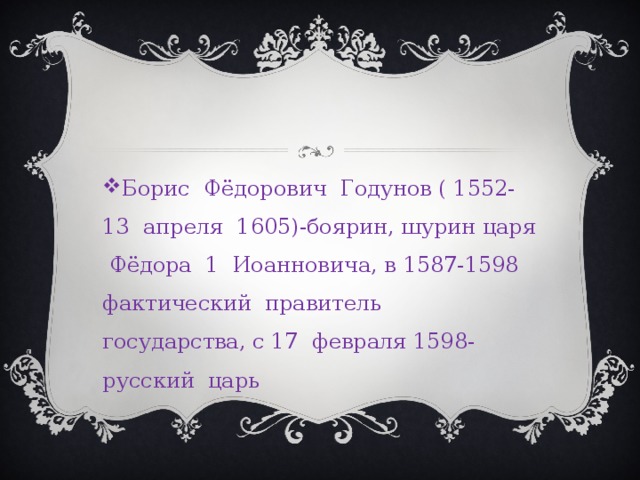 Борис Фёдорович Годунов ( 1552-13 апреля 1605)-боярин, шурин царя Фёдора 1 Иоанновича, в 1587-1598 фактический правитель государства, с 17 февраля 1598-русский царь 