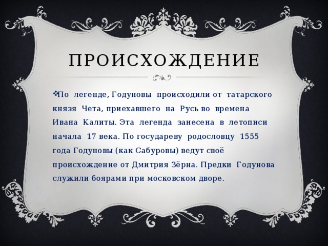 ПРОИСХОЖДЕНИЕ По легенде, Годуновы происходили от татарского князя Чета, приехавшего на Русь во времена Ивана Калиты. Эта легенда занесена в летописи начала 17 века. По государеву родословцу 1555 года Годуновы (как Сабуровы) ведут своё происхождение от Дмитрия Зёрна. Предки Годунова служили боярами при московском дворе. 