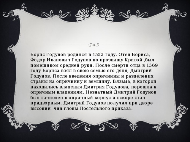 Борис Годунов родился в 1552 году. Отец Бориса, Фёдор Иванович Годунов по прозвищу Кривой ,был помещиком средней руки. После смерти отца в 1569 году Бориса взял в свою семью его дядя, Дмитрий Годунов. После введения опричнины и разделения страны на опричнину и земщину, Вязьма, в которой находились владения Дмитрия Годунова, перешла к опричным владениям. Незнатный Дмитрий Годунов был зачислен в опричный корпус и вскоре стал придворным. Дмитрий Годунов получил при дворе высокий чин гловы Постельного приказа. 