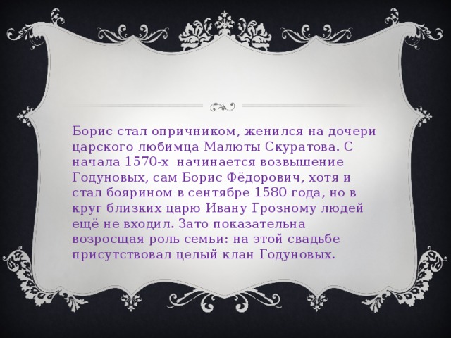 Борис стал опричником, женился на дочери царского любимца Малюты Скуратова. С начала 1570-х начинается возвышение Годуновых, сам Борис Фёдорович, хотя и стал боярином в сентябре 1580 года, но в круг близких царю Ивану Грозному людей ещё не входил. Зато показательна возросщая роль семьи: на этой свадьбе присутствовал целый клан Годуновых. 
