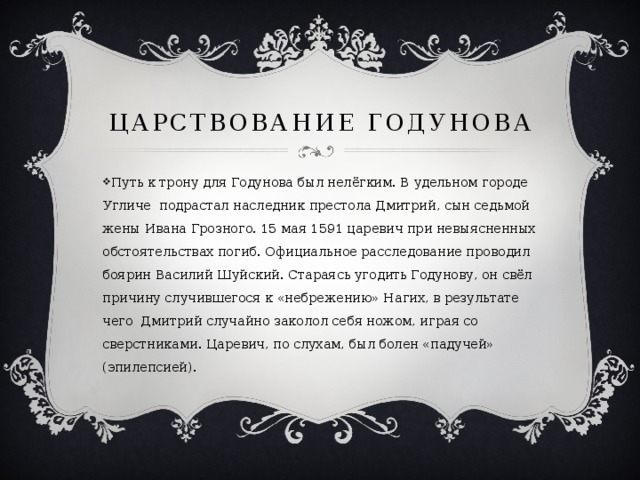 ЦАРСТВОВАНИЕ ГОДУНОВА  Путь к трону для Годунова был нелёгким. В удельном городе Угличе подрастал наследник престола Дмитрий, сын седьмой жены Ивана Грозного. 15 мая 1591 царевич при невыясненных обстоятельствах погиб. Официальное расследование проводил боярин Василий Шуйский. Стараясь угодить Годунову, он свёл причину случившегося к «небрежению» Нагих, в результате чего Дмитрий случайно заколол себя ножом, играя со сверстниками. Царевич, по слухам, был болен «падучей» (эпилепсией). 