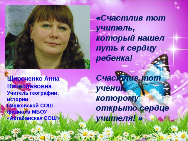 « Счастлив тот учитель, который нашел путь к сердцу ребенка!   Счастлив тот ученик, которому открыто сердце учителя! »  Широченко Анна Вячеславовна Учитель географии, истории Пашковской СОШ - филиала МБОУ «Актабанская СОШ» 