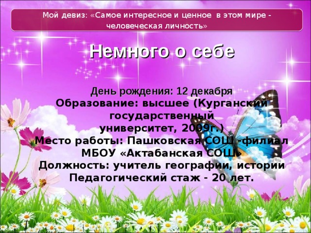 Мой девиз: «Самое интересное и ценное  в этом мире - человеческая личность»   Немного о себе   День рождения: 12 декабря  Образование: высшее (Курганский государственный  университет, 2009г.)  Место работы: Пашковская СОШ -филиал МБОУ «Актабанская СОШ»  Должность: учитель географии, истории  Педагогический стаж - 20 лет.   