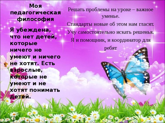 Решать проблемы на уроке – важное уменье. Стандарты новые об этом нам гласят. Учу самостоятельно искать решенья. Я и помощник, и координатор для ребят Моя педагогическая философия Я убеждена, что нет детей, которые ничего не умеют и ничего не хотят. Есть взрослые, которые не умеют и не хотят понимать детей. 