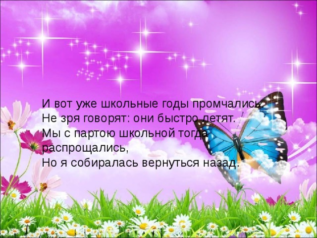 И вот уже школьные годы промчались. Не зря говорят: они быстро летят. Мы с партою школьной тогда распрощались, Но я собиралась вернуться назад. 