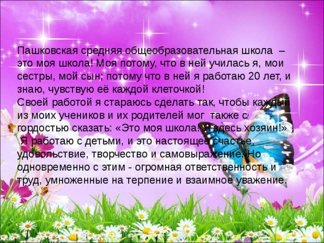 Пашковская средняя общеобразовательная школа –это моя школа! Моя потому, что в ней училась я, мои сестры, мой сын; потому что в ней я работаю 20 лет, и знаю, чувствую её каждой клеточкой! Своей работой я стараюсь сделать так, чтобы каждый из моих учеников и их родителей мог  также с гордостью сказать: «Это моя школа! Я здесь хозяин!»   Я работаю с детьми, и это настоящее счастье, удовольствие, творчество и самовыражение. Но одновременно с этим - огромная ответственность и труд, умноженные на терпение и взаимное уважение. 