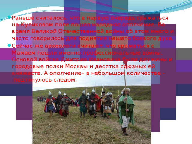 Раньше считалось, что в первую очередь сражаться на Куликовом поле пошло народное ополчение. Во время Великой Отечественной войны об этом много и часто говорилось для поднятия нашего боевого духа. Сейчас же археологи считают, что сражаться с Мамаем пошли именно профессиональные воины. Основой войска Дмитрия Ивановича были дружины и городовые полки Москвы и десятка союзных ей княжеств. А ополчение– в небольшом количестве -  подтянулось следом. 