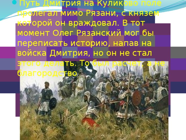 Путь Дмитрия на Куликово поле пролегал мимо Рязани, с князем которой он враждовал. В тот момент Олег Рязанский мог бы переписать историю, напав на войска Дмитрия, но он не стал этого делать. То был расчет, а не благородство . 