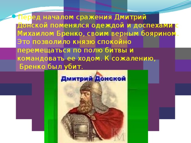 Перед началом сражения Дмитрий Донской поменялся одеждой и доспехами с Михаилом Бренко, своим верным боярином. Это позволило князю спокойно перемещаться по полю битвы и командовать ее ходом. К сожалению,  Бренко был убит. 