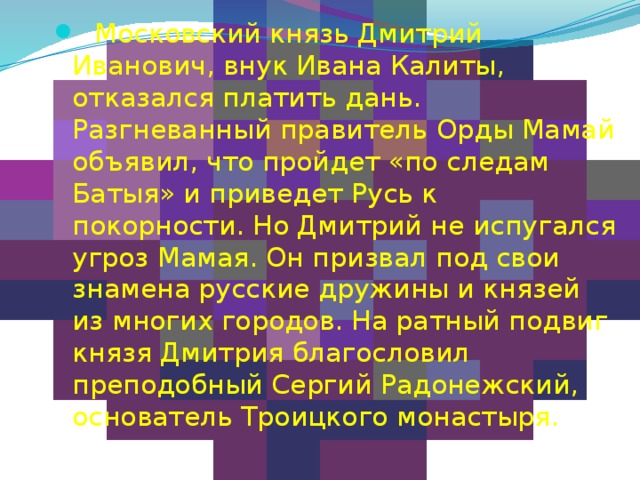    Московский князь Дмитрий Иванович, внук Ивана Калиты, отказался платить дань. Разгневанный правитель Орды Мамай объявил, что пройдет «по следам Батыя» и приведет Русь к покорности. Но Дмитрий не испугался угроз Мамая. Он призвал под свои знамена русские дружины и князей из многих городов. На ратный подвиг князя Дмитрия благословил преподобный Сергий Радонежский, основатель Троицкого монастыря. 