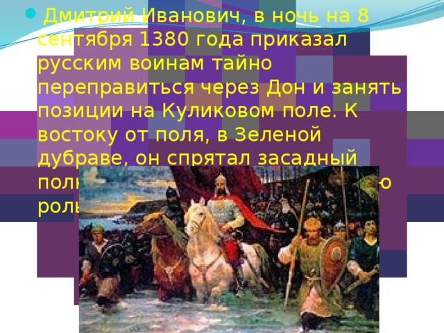 Дмитрий Иванович, в ночь на 8 сентября 1380 года приказал русским воинам тайно переправиться через Дон и занять позиции на Куликовом поле. К востоку от поля, в Зеленой дубраве, он спрятал засадный полк, который сыграл решающую роль в Куликовской битве. 