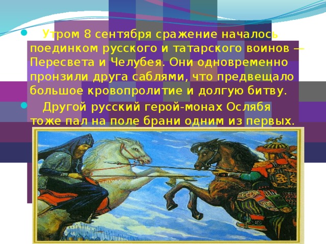    Утром 8 сентября сражение началось поединком русского и татарского воинов — Пересвета и Челубея. Они одновременно пронзили друга саблями, что предвещало большое кровопролитие и долгую битву.  Другой русский герой-монах Ослябя тоже пал на поле брани одним из первых. 