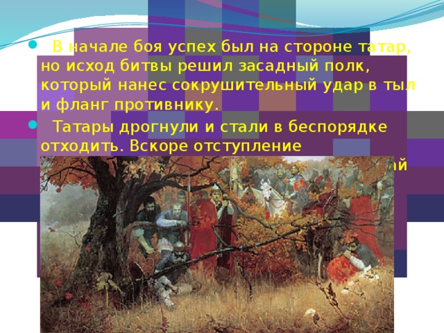  В начале боя успех был на стороне татар, но исход битвы решил засадный полк, который нанес сокрушительный удар в тыл и фланг противнику.  Татары дрогнули и стали в беспорядке отходить. Вскоре отступление превратилось в общее бегство. Сам Мамай бежал в Крым, где был убит.   
