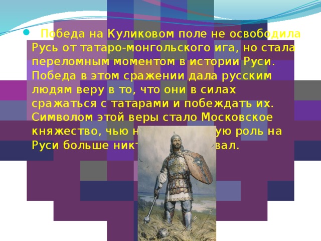  Победа на Куликовом поле не освободила Русь от татаро-монгольского ига, но стала переломным моментом в истории Руси. Победа в этом сражении дала русским людям веру в то, что они в силах сражаться с татарами и побеждать их. Символом этой веры стало Московское княжество, чью наиглавнейшую роль на Руси больше никто не оспаривал. 