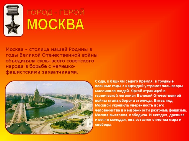 Москва – столица нашей Родины в годы Великой Отечественной войны объединяла силы всего советского народа в борьбе с немецко-фашистскими захватчиками. Сюда, к башням седого Кремля, в трудные военные годы с надеждой устремлялись взоры миллионов людей. Яркой страницей в героической летописи Великой Отечественной войны стала оборона столицы. Битва под Москвой укрепила уверенность всего человечества в неизбежности разгрома фашизма. Москва выстояла, победила. И сегодня, древняя и вечно молодая, она остается оплотом мира и свободы. 