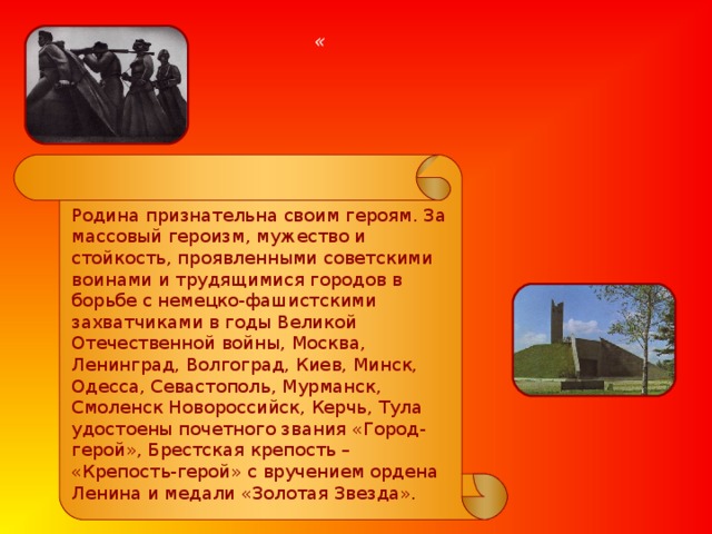  « Родина признательна своим героям. За массовый героизм, мужество и стойкость, проявленными советскими воинами и трудящимися городов в борьбе с немецко-фашистскими захватчиками в годы Великой Отечественной войны, Москва, Ленинград, Волгоград, Киев, Минск, Одесса, Севастополь, Мурманск, Смоленск Новороссийск, Керчь, Тула удостоены почетного звания «Город-герой», Брестская крепость – «Крепость-герой» с вручением ордена Ленина и медали «Золотая Звезда». 