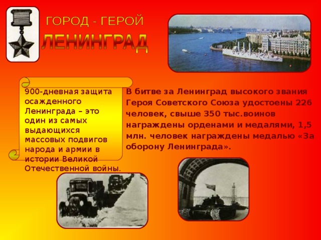 900-дневная защита осажденного Ленинграда – это один из самых выдающихся массовых подвигов народа и армии в истории Великой Отечественной войны. В битве за Ленинград высокого звания Героя Советского Союза удостоены 226 человек, свыше 350 тыс.воинов награждены орденами и медалями, 1,5 млн. человек награждены медалью «За оборону Ленинграда». 