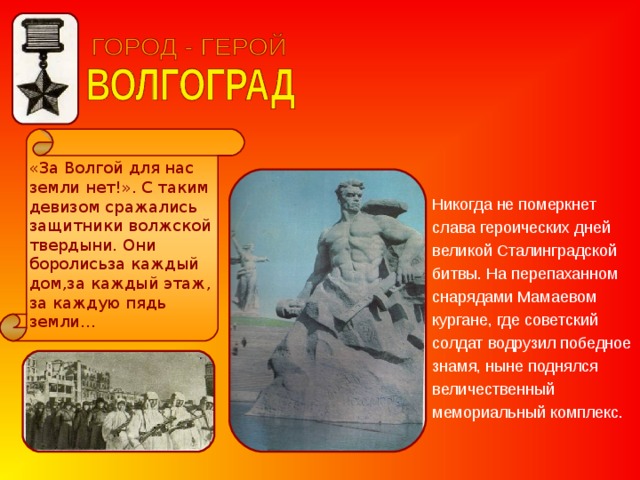 «За Волгой для нас земли нет!». С таким девизом сражались защитники волжской твердыни. Они боролисьза каждый дом,за каждый этаж, за каждую пядь земли… Никогда не померкнет слава героических дней великой Сталинградской битвы. На перепаханном снарядами Мамаевом кургане, где советский солдат водрузил победное знамя, ныне поднялся величественный мемориальный комплекс. 