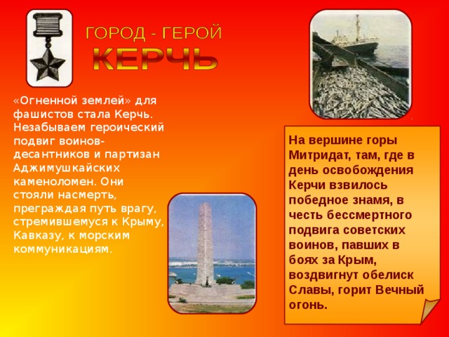 «Огненной землей» для фашистов стала Керчь. Незабываем героический подвиг воинов-десантников и партизан Аджимушкайских каменоломен. Они стояли насмерть, преграждая путь врагу, стремившемуся к Крыму, Кавказу, к морским коммуникациям. На вершине горы Митридат, там, где в день освобождения Керчи взвилось победное знамя, в честь бессмертного подвига советских воинов, павших в боях за Крым, воздвигнут обелиск Славы, горит Вечный огонь. 