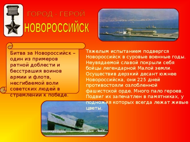 Тяжелым испытанием подвергся Новороссийск в суровые военные годы. Неувядаемой славой покрыли себя бойцы легендарной Малой земли. Осуществив дерзкий десант южнее Новороссийска, они 225 дней противостояли озлобленной фашистской орде. Много пало героев. Подвиг их запечатлен в памятниках, у подножия которых всегда лежат живые цветы. Битва за Новороссийск – один из примеров ратной доблести и бесстрашия воинов армии и флота, несгибаемой воли советских людей в стремлении к победе. 