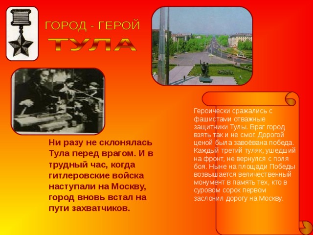 Героически сражались с фашистами отважные защитники Тулы. Враг город взять так и не смог. Дорогой ценой была завоёвана победа. Каждый третий туляк, ушедший на фронт, не вернулся с поля боя. Ныне на площади Победы возвышается величественный монумент в память тех, кто в суровом сорок первом заслонил дорогу на Москву. Ни разу не склонялась Тула перед врагом. И в трудный час, когда гитлеровские войска наступали на Москву, город вновь встал на пути захватчиков. 