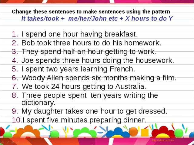Change these sentences to make sentences using the pattern It takes/took + me/her/John etc + X hours to do Y I spend one hour having breakfast. Bob took three hours to do his homework. They spend half an hour getting to work. Joe spends three hours doing the housework. I spent two years learning French. Woody Allen spends six months making a film. We took 24 hours getting to Australia. Three people spent ten years writing the dictionary. My daughter takes one hour to get dressed. I spent five minutes preparing dinner. 