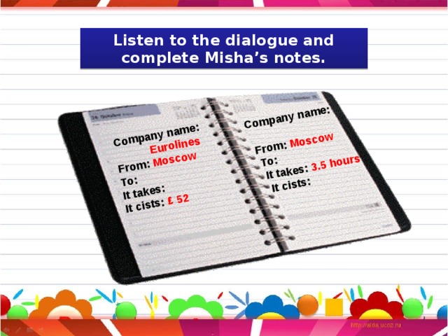 Company name:  Eurolines Company name: From: Moscow  To:  From: Moscow It takes:  To: It cists: ₤ 52  It takes: 3.5 hours  It cists: Listen to the dialogue and complete Misha’s notes. 