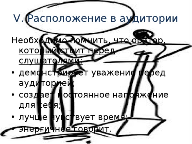 V. Расположение в аудитории Необходимо помнить, что оратор, который стоит перед слушателями: демонстрирует уважение перед аудиторией; создает постоянное напряжение для себя; лучше чувствует время; энергичнее говорит. 