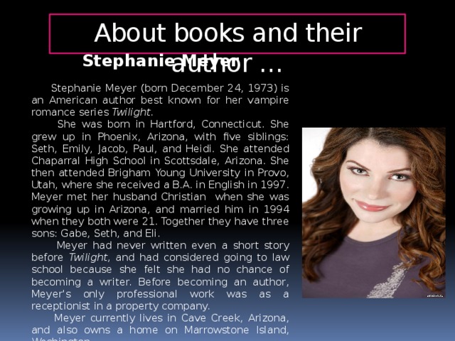 About books and their author … Stephanie Meyer  Stephanie Meyer (born December 24, 1973) is an American author best known for her vampire romance series Twilight .  She was born in Hartford, Connecticut. She grew up in Phoenix, Arizona, with five siblings: Seth, Emily, Jacob, Paul, and Heidi. She attended Chaparral High School in Scottsdale, Arizona. She then attended Brigham Young University in Provo, Utah, where she received a B.A. in English in 1997. Meyer met her husband Christian when she was growing up in Arizona, and married him in 1994 when they both were 21. Together they have three sons: Gabe, Seth, and Eli.  Meyer had never written even  a short story before Twilight , and had considered going to law school because she felt she had no chance of becoming a writer. Before becoming an author, Meyer's only professional work was as a receptionist in a property company.  Meyer currently lives in Cave Creek, Arizona, and also owns a home on Marrowstone Island, Washington.