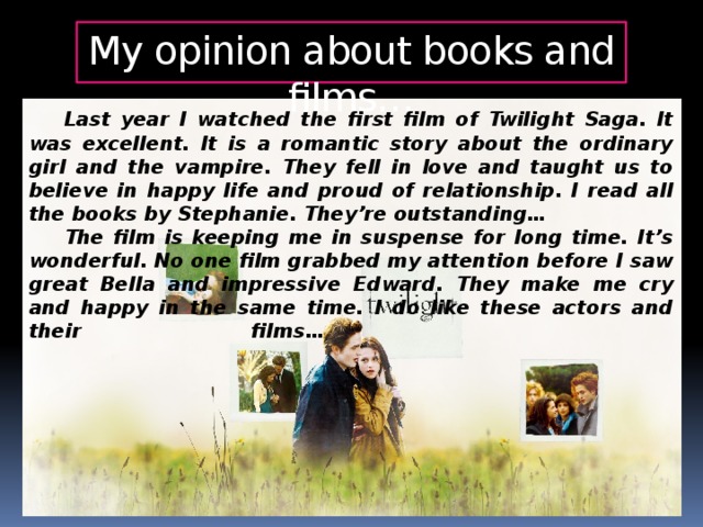 My opinion about books and films…  Last year I watched the first film of Twilight Saga. It was excellent. It is a romantic story about the ordinary girl and the vampire. They fell in love and taught us to believe in happy life and proud of relationship. I read all the books by Stephanie. They’re outstanding…  The film is keeping me in suspense for long time. It’s wonderful. No one film grabbed my attention before I saw great Bella and impressive Edward. They make me cry and happy in the same time. I do like these actors and their films…