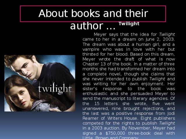 About books and their author … Twilight   Meyer says that the idea for Twilight came to her in a dream on June 2, 2003. The dream was about a human girl, and a vampire who was in love with her but thirsted for her blood. Based on this dream, Meyer wrote the draft of what is now Chapter 13 of the book. In a matter of three months she had transformed her dream into a complete novel, though she claims that she never intended to publish Twilight and was writing for her own enjoyment. Her sister's response to the book was enthusiastic and she persuaded Meyer to send the manuscript to literary agencies. Of the 15 letters she wrote, five went unanswered, nine brought rejections, and the last was a positive response from Jodi Reamer of Writers House. Eight publishers competed for the rights to publish Twilight in a 2003 auction. By November, Meyer had signed a $750,000 three-book deal with Little, Brown and Company.