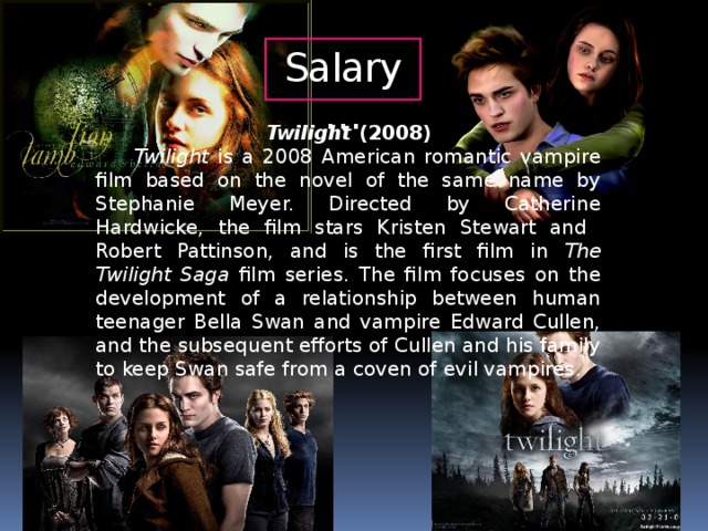 Salary… Twilight (2008)  Twilight is a 2008 American romantic vampire film based on the novel of the same name by Stephanie Meyer. Directed by Catherine Hardwicke, the film stars Kristen Stewart and Robert Pattinson, and is the first film in The Twilight Saga film series. The film focuses on the development of a relationship between human teenager Bella Swan and vampire Edward Cullen, and the subsequent efforts of Cullen and his family to keep Swan safe from a coven of evil vampires.
