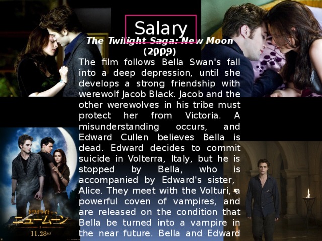 Salary… The Twilight Saga: New Moon (2009) The film follows Bella Swan's fall into a deep depression, until she develops a strong friendship with werewolf Jacob Black. Jacob and the other werewolves in his tribe must protect her from Victoria. A misunderstanding occurs, and Edward Cullen believes Bella is dead. Edward decides to commit suicide in Volterra, Italy, but he is stopped by Bella, who is accompanied by Edward's sister, Alice. They meet with the Volturi, a powerful coven of vampires, and are released on the condition that Bella be turned into a vampire in the near future. Bella and Edward are reunited, and she and the Cullens return to Forks.