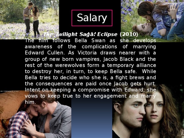 Salary… The Twilight Saga: Eclipse (2010) The film follows Bella Swan as she develops awareness of the complications of marrying Edward Cullen. As Victoria draws nearer with a group of new born vampires, Jacob Black and the rest of the werewolves form a temporary alliance to destroy her, in turn, to keep Bella safe. While Bella tries to decide who she is, a fight brews and the consequences are paid once Jacob gets hurt. Intent on keeping a compromise with Edward, she vows to keep true to her engagement and marry him.