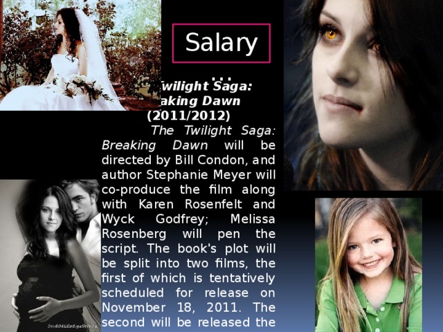 Salary… The Twilight Saga: Breaking Dawn (2011/2012)  The Twilight Saga: Breaking Dawn will be directed by Bill Condon, and author Stephanie Meyer will co-produce the film along with Karen Rosenfelt and Wyck Godfrey; Melissa Rosenberg will pen the script. The book's plot will be split into two films, the first of which is tentatively scheduled for release on November 18, 2011. The second will be released the following year, on November 16, 2012.