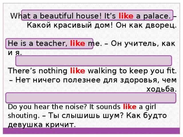 What a beautiful house! It’s like a palace. – Какой красивый дом! Он как дворец. He is a teacher, like me. – Он учитель, как и я. There’s nothing like walking to keep you fit. – Нет ничего полезнее для здоровья, чем ходьба. Do you hear the noise? It sounds like a girl shouting . – Ты слышишь шум? Как будто девушка кричит. 