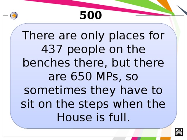 500 There are only places for 437 people on the benches there, but there are 650 MPs, so sometimes they have to sit on the steps when the House is full. 
