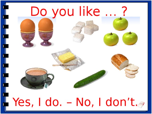 Do you like … ? Речевая зарядка. -Before we’ll start I want to know… -What do you like to eat for breakfast? (For example, I like to eat cakes for breakfast. I like to drink juice for breakfast.) -Fine, thanks. -I have a basket with food. Please, take something and say: What is it? (Ребёнок вытаскивает из корзинки продукт и называет его – It is an apple.) -Do you like eggs / butter / apples / cucumbers / bread / rice / coffee / sugar? (Yes, I do. / No, I don’t.) Повторение . -Can we count eggs, cucumbers, apples? (Yes, we can.) -Please, count eggs, cucumbers, apples. -Скажите, как называются существительные, которые мы можем посчитать? (Исчисляемые) (Табличка «исчисляемые существительные» появляется на доске) -You’re right: a sweet – 2 sweets, an egg – 4 eggs. -Can we count bread, butter, sugar? (No, we can’t.) -That’s right: we say some butter, some milk. -Скажите, как называются существительные, которые мы не можем посчитать? (Неисчисляемые) (Табличка «неисчисляемые существительные» появляется на доске) -Look at the screen and correct the mistakes. Yes, I do. – No, I don’t.  